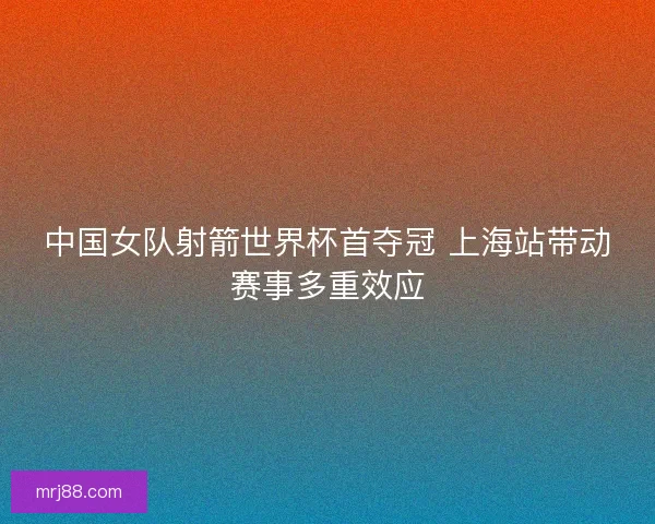 中国女队射箭世界杯首夺冠 上海站带动赛事多重效应