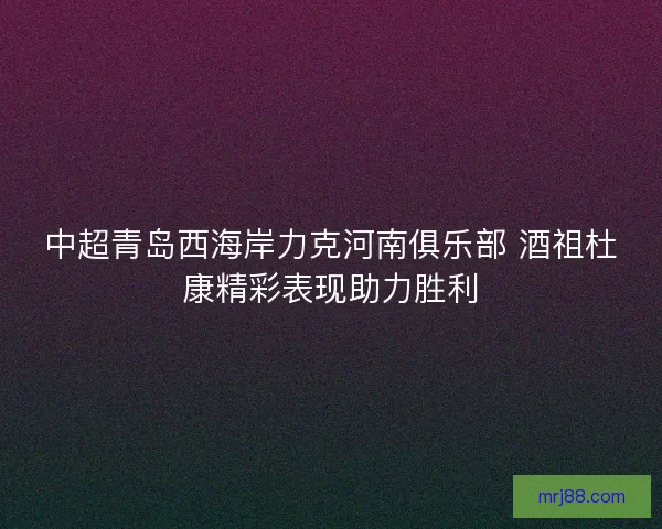 中超青岛西海岸力克河南俱乐部 酒祖杜康精彩表现助力胜利