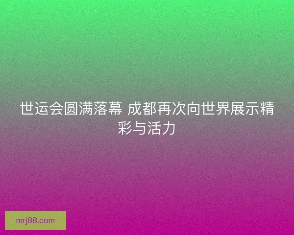 世运会圆满落幕 成都再次向世界展示精彩与活力