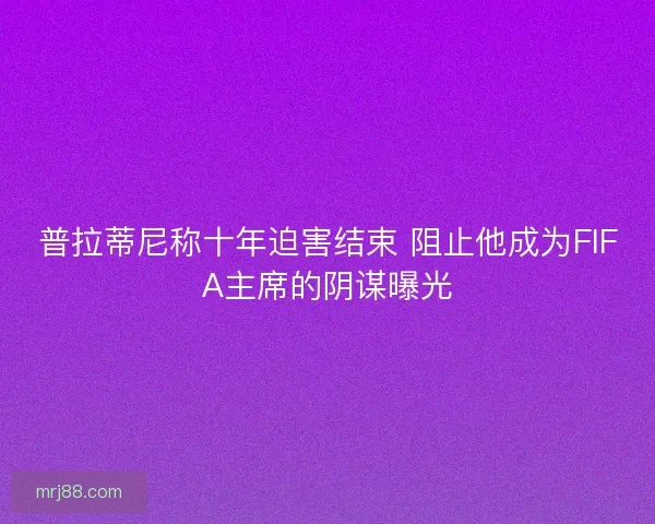 普拉蒂尼称十年迫害结束 阻止他成为FIFA主席的阴谋曝光